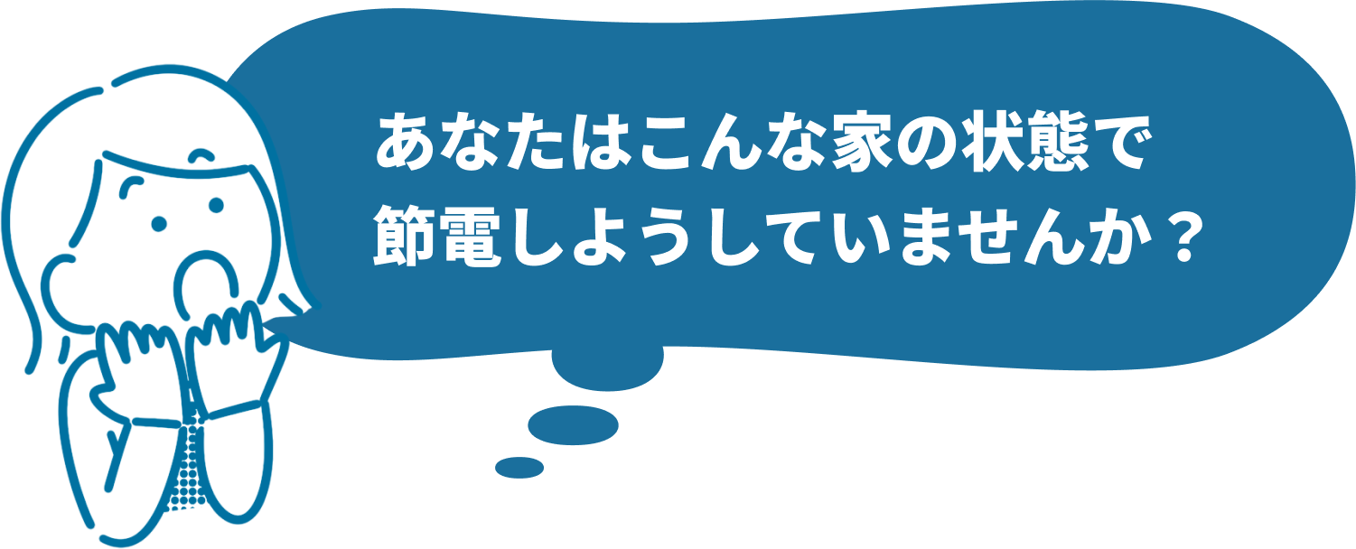 あなたはこんな家の状態で節電しようとしていませんか？